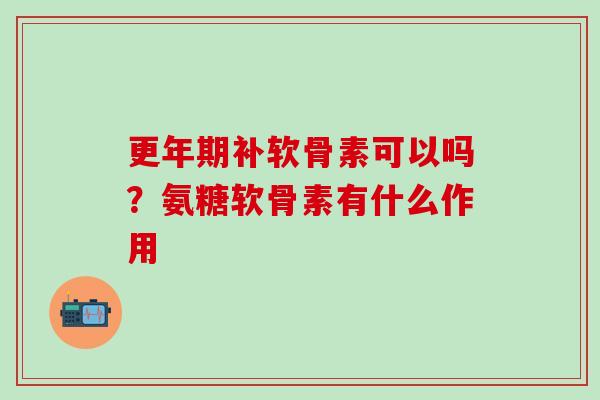 更年期补软骨素可以吗？氨糖软骨素有什么作用