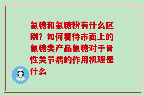 氨糖和氨糖粉有什么区别？如何看待市面上的氨糖类产品氨糖对于骨性关节病的作用机理是什么