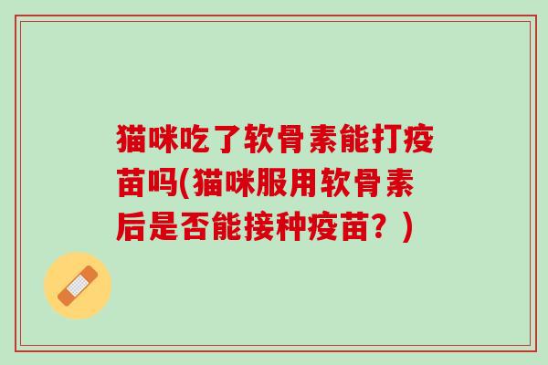 猫咪吃了软骨素能打疫苗吗(猫咪服用软骨素后是否能接种疫苗？)