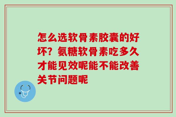 怎么选软骨素胶囊的好坏？氨糖软骨素吃多久才能见效呢能不能改善关节问题呢