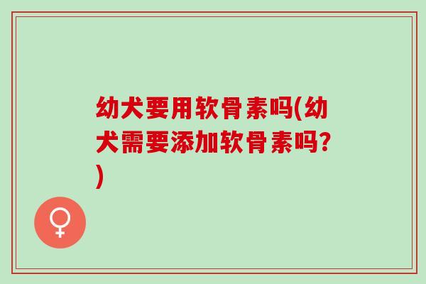 幼犬要用软骨素吗(幼犬需要添加软骨素吗？)