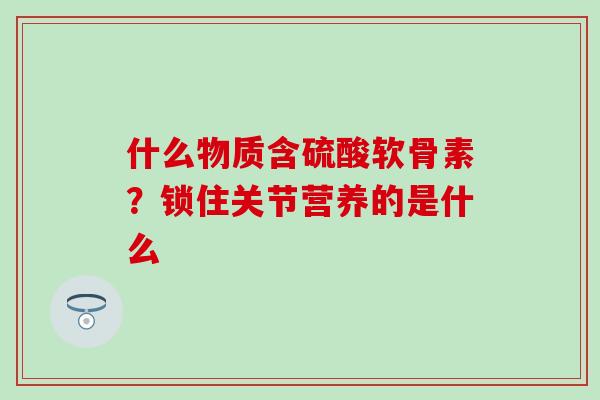 什么物质含硫酸软骨素？锁住关节营养的是什么