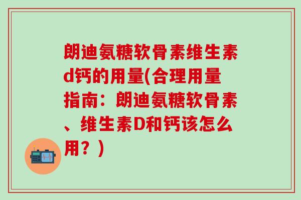 朗迪氨糖软骨素维生素d钙的用量(合理用量指南：朗迪氨糖软骨素、维生素D和钙该怎么用？)