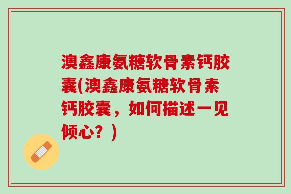 澳鑫康氨糖软骨素钙胶囊(澳鑫康氨糖软骨素钙胶囊,如何描述一见倾心?) 澳鑫康氨糖软骨素钙胶囊(澳鑫康氨糖软骨素钙胶囊,如何描述一见倾心?)