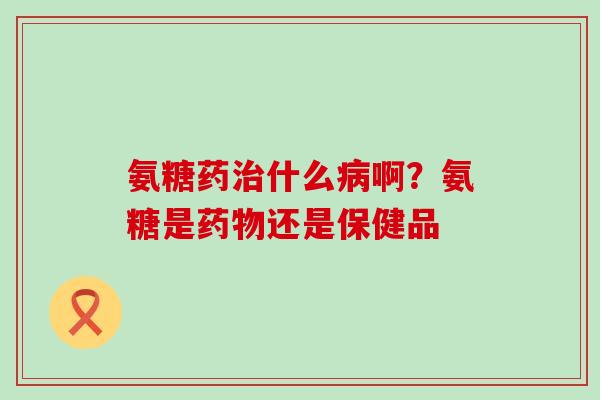 氨糖药治什么病啊？氨糖是药物还是保健品