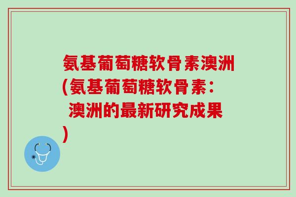 氨基葡萄糖软骨素澳洲(氨基葡萄糖软骨素： 澳洲的最新研究成果)