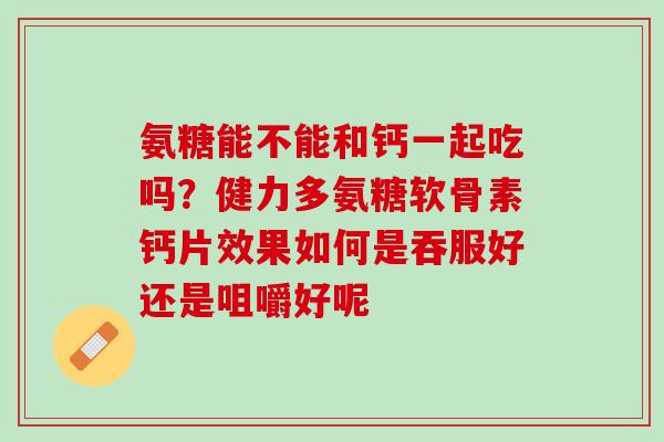 氨糖能不能和钙一起吃吗？健力多氨糖软骨素钙片效果如何是吞服好还是咀嚼好呢