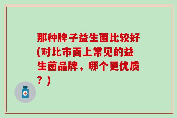 那种牌子益生菌比较好(对比市面上常见的益生菌品牌，哪个更优质？)