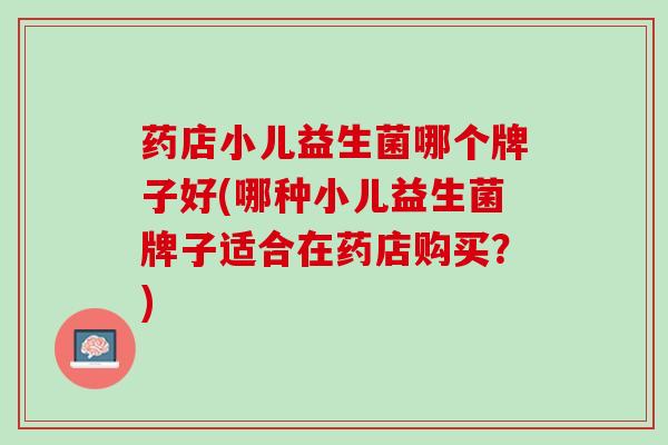 药店小儿益生菌哪个牌子好(哪种小儿益生菌牌子适合在药店购买？)