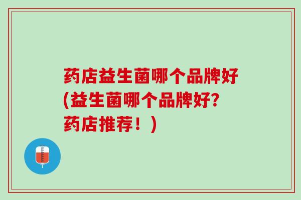 药店益生菌哪个品牌好(益生菌哪个品牌好？药店推荐！)