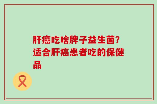 肝癌吃啥牌子益生菌？适合肝癌患者吃的保健品