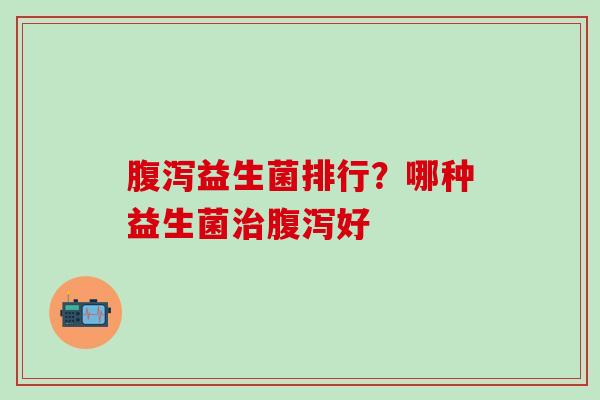 腹泻益生菌排行？哪种益生菌治腹泻好