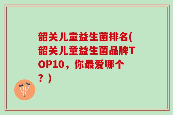 韶关儿童益生菌排名(韶关儿童益生菌品牌TOP10，你最爱哪个？)
