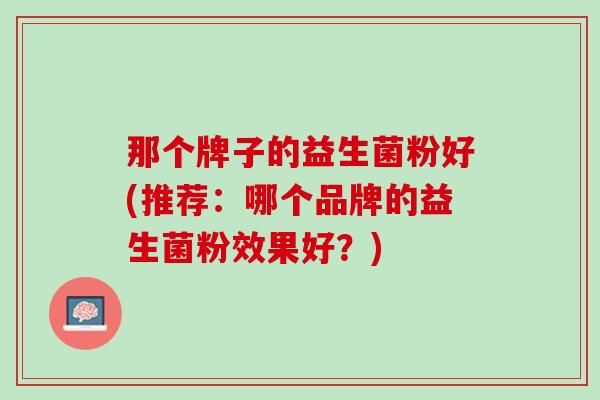 那个牌子的益生菌粉好(推荐：哪个品牌的益生菌粉效果好？)