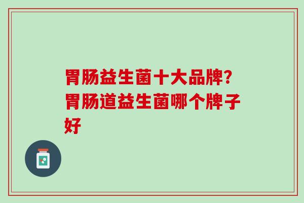 胃肠益生菌十大品牌？胃肠道益生菌哪个牌子好