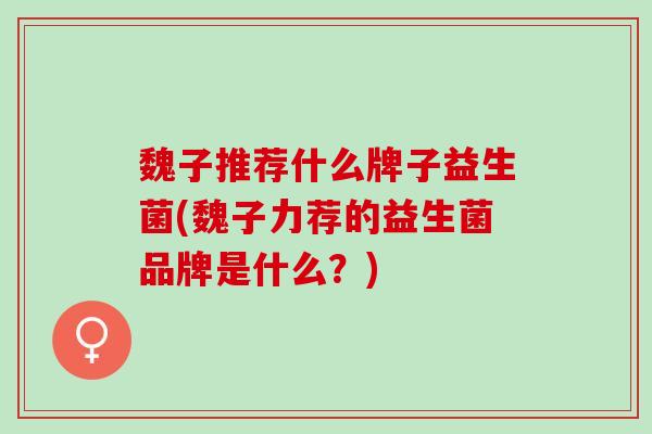 魏子推荐什么牌子益生菌(魏子力荐的益生菌品牌是什么？)