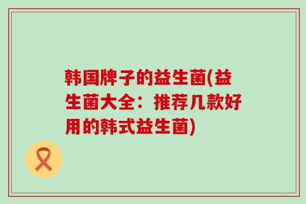 韩国牌子的益生菌(益生菌大全：推荐几款好用的韩式益生菌)