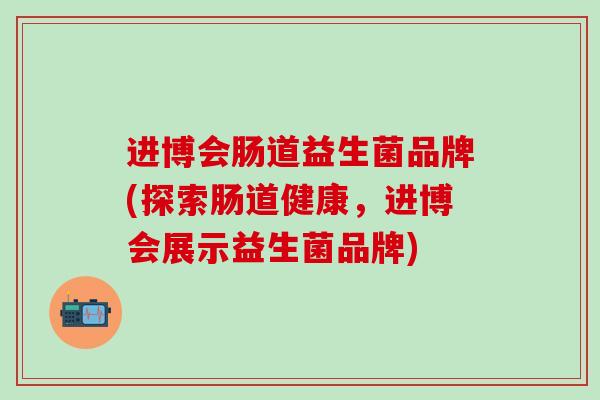 进博会肠道益生菌品牌(探索肠道健康，进博会展示益生菌品牌)