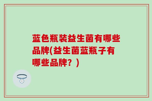 蓝色瓶装益生菌有哪些品牌(益生菌蓝瓶子有哪些品牌？)