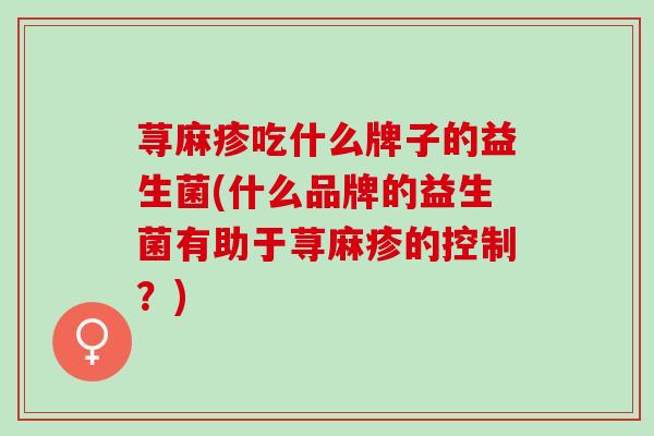荨麻疹吃什么牌子的益生菌(什么品牌的益生菌有助于荨麻疹的控制？)