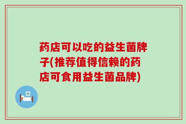 药店可以吃的益生菌牌子(推荐值得信赖的药店可食用益生菌品牌)