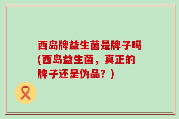 西岛牌益生菌是牌子吗(西岛益生菌，真正的牌子还是伪品？)