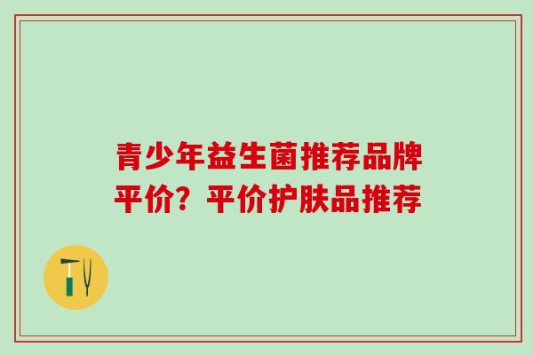 青少年益生菌推荐品牌平价？平价护肤品推荐