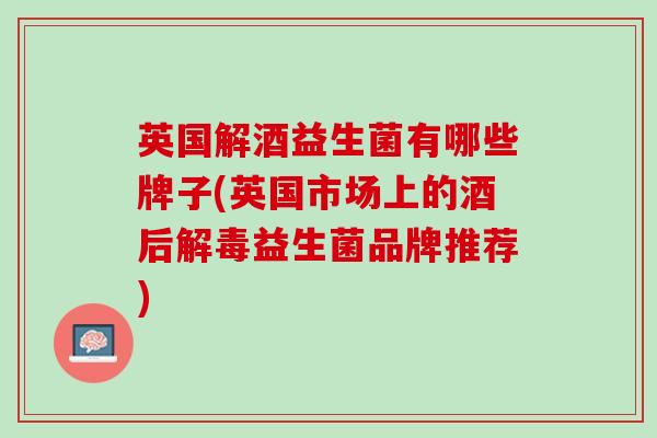 英国解酒益生菌有哪些牌子(英国市场上的酒后解毒益生菌品牌推荐)