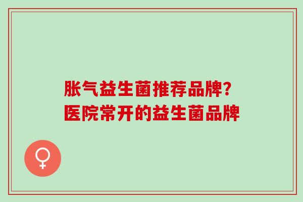 胀气益生菌推荐品牌？医院常开的益生菌品牌