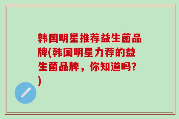 韩国明星推荐益生菌品牌(韩国明星力荐的益生菌品牌，你知道吗？)