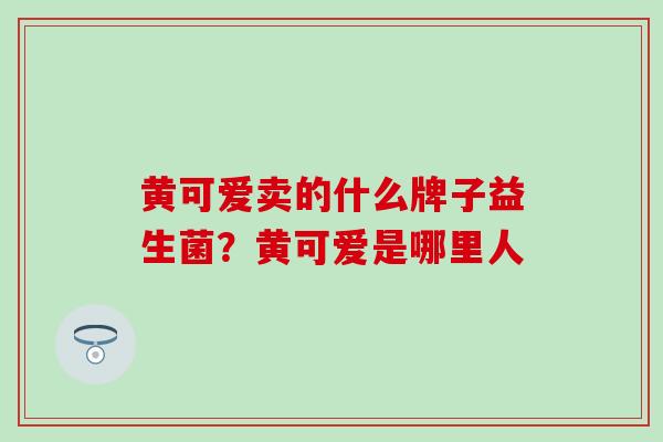 黄可爱卖的什么牌子益生菌？黄可爱是哪里人