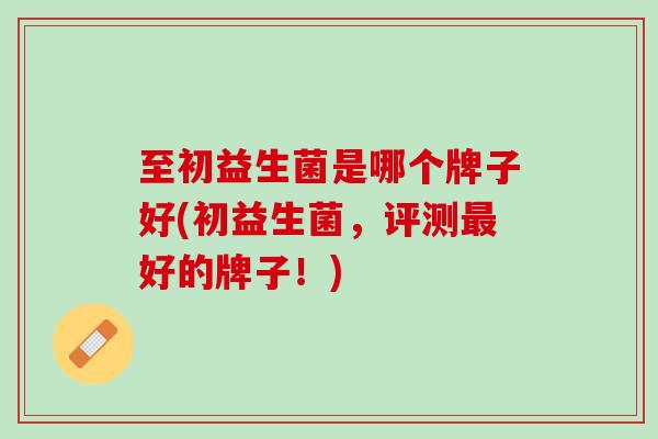 至初益生菌是哪个牌子好(初益生菌，评测最好的牌子！)