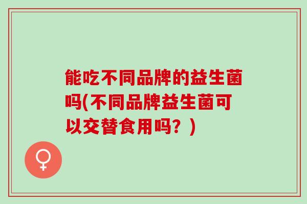 能吃不同品牌的益生菌吗(不同品牌益生菌可以交替食用吗？)