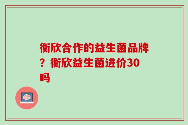 衡欣合作的益生菌品牌？衡欣益生菌进价30吗