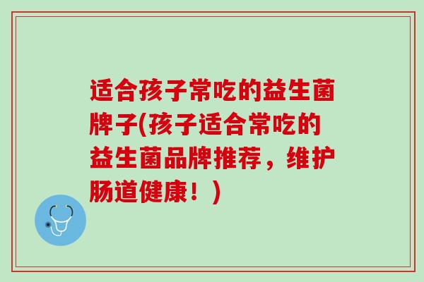 适合孩子常吃的益生菌牌子(孩子适合常吃的益生菌品牌推荐，维护肠道健康！)