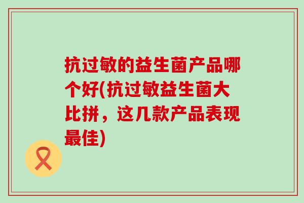 抗过敏的益生菌产品哪个好(抗过敏益生菌大比拼，这几款产品表现最佳)