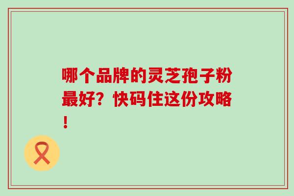 哪个品牌的灵芝孢子粉最好？快码住这份攻略！
