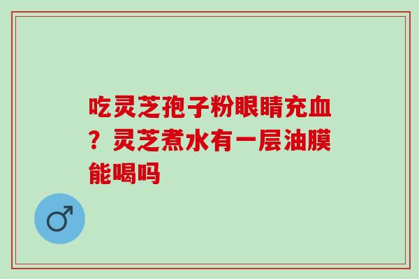 吃灵芝孢子粉眼睛充血？灵芝煮水有一层油膜能喝吗