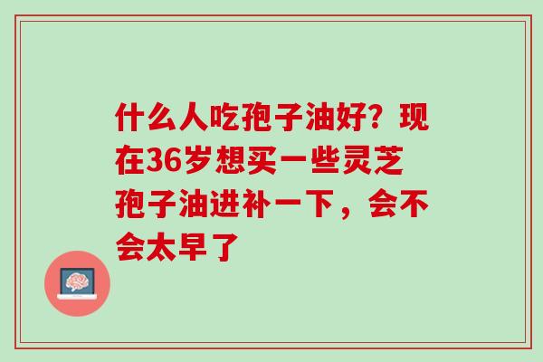 什么人吃孢子油好？现在36岁想买一些灵芝孢子油进补一下，会不会太早了