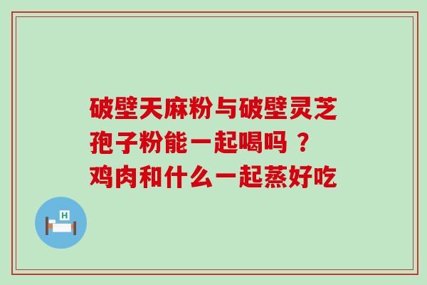 破壁天麻粉与破壁灵芝孢子粉能一起喝吗 ？鸡肉和什么一起蒸好吃