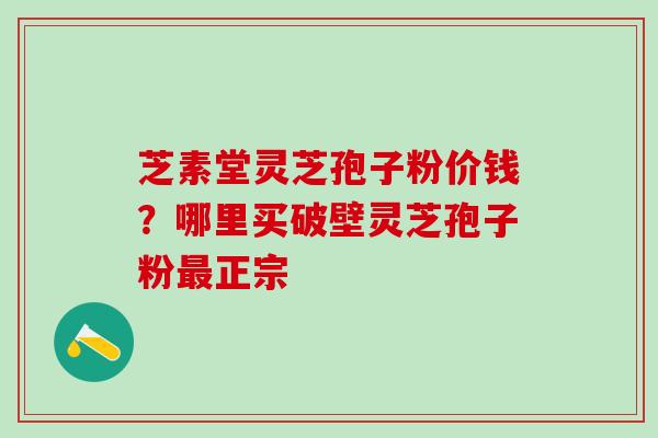 芝素堂灵芝孢子粉价钱？哪里买破壁灵芝孢子粉最正宗