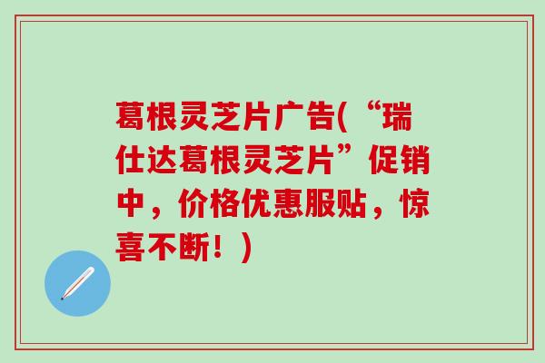 葛根灵芝片广告(“瑞仕达葛根灵芝片”促销中，价格优惠服贴，惊喜不断！)