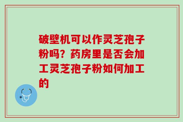 破壁机可以作灵芝孢子粉吗？药房里是否会加工灵芝孢子粉如何加工的