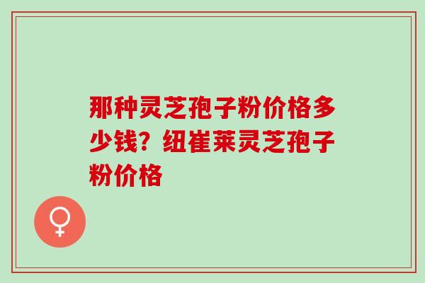 那种灵芝孢子粉价格多少钱？纽崔莱灵芝孢子粉价格
