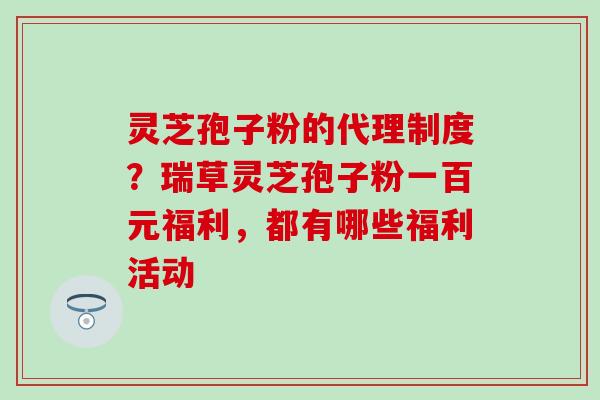 灵芝孢子粉的代理制度？瑞草灵芝孢子粉一百元福利，都有哪些福利活动