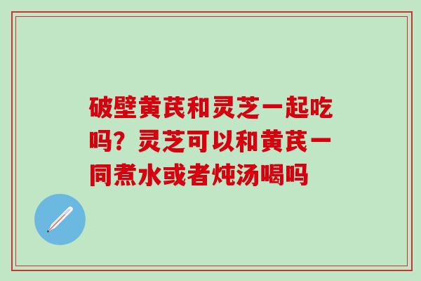 破壁黄芪和灵芝一起吃吗？灵芝可以和黄芪一同煮水或者炖汤喝吗