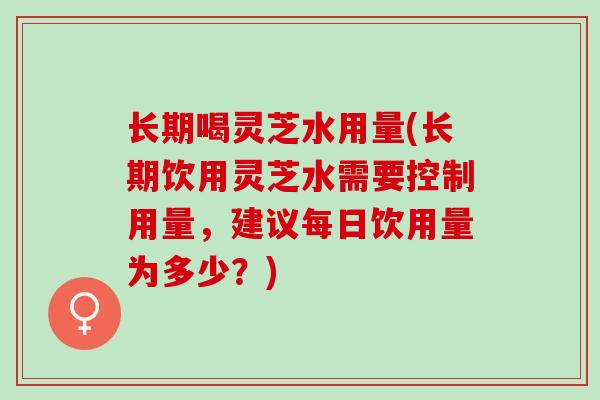 长期喝灵芝水用量(长期饮用灵芝水需要控制用量，建议每日饮用量为多少？)