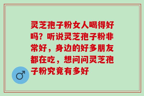 灵芝孢子粉女人喝得好吗？听说灵芝孢子粉非常好，身边的好多朋友都在吃，想问问灵芝孢子粉究竟有多好