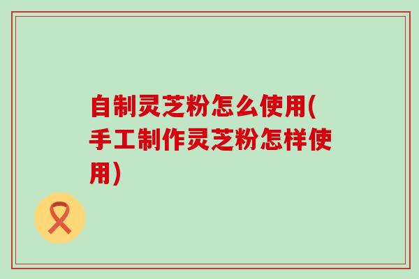 自制灵芝粉怎么使用(手工制作灵芝粉怎样使用)