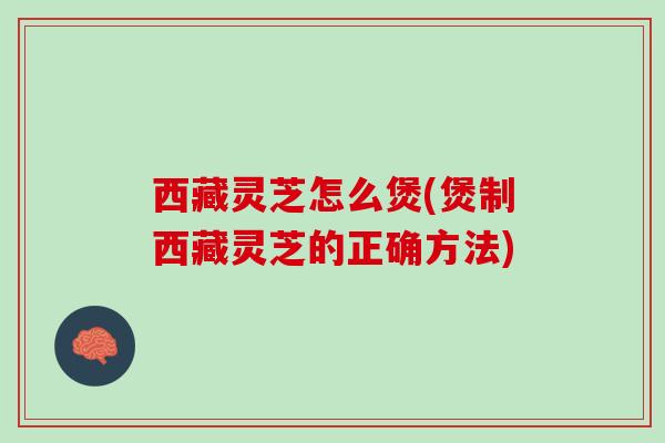 西藏灵芝怎么煲(煲制西藏灵芝的正确方法)